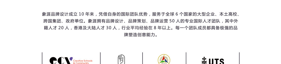 象涯品牌设计成立10年来，凭借自身的国际团队优势，服务于全球6个国家的大型企业、本土高校、跨国集团、政府单位。象涯拥有品牌设计、品牌策划、品牌运营50人的专业国际人才团队，其中外籍人才20人，香港及大陆人才30人，行业平均经验在8年以上。每一个团队成员都具备较强的品牌塑造创意能力。